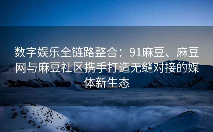 数字娱乐全链路整合：91麻豆、麻豆网与麻豆社区携手打造无缝对接的媒体新生态