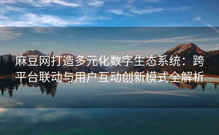 麻豆网打造多元化数字生态系统：跨平台联动与用户互动创新模式全解析