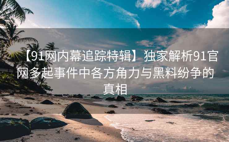 【91网内幕追踪特辑】独家解析91官网多起事件中各方角力与黑料纷争的真相