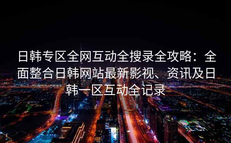 日韩专区全网互动全搜录全攻略：全面整合日韩网站最新影视、资讯及日韩一区互动全记录