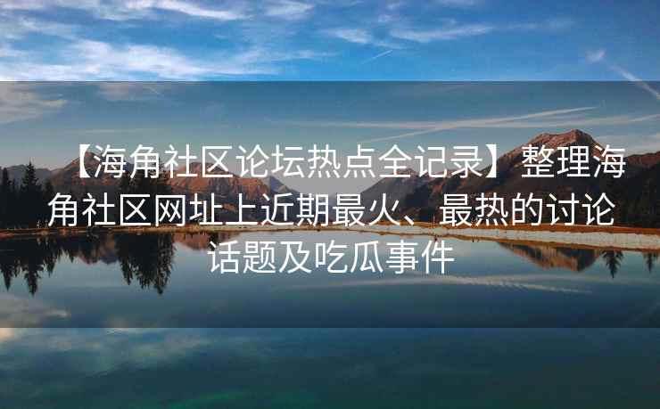 【海角社区论坛热点全记录】整理海角社区网址上近期最火、最热的讨论话题及吃瓜事件