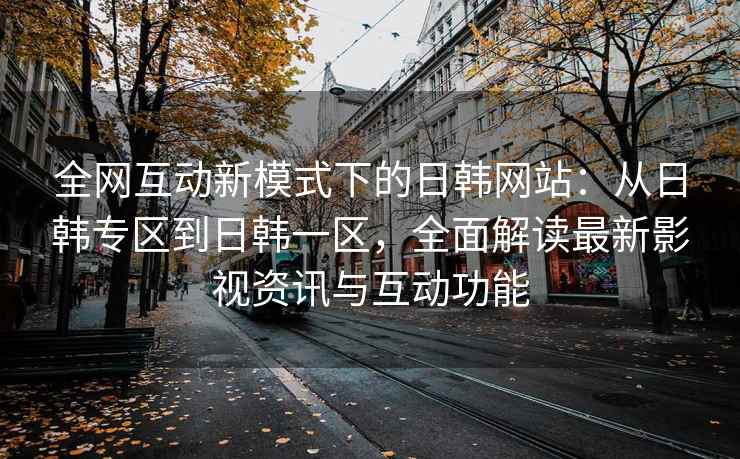 全网互动新模式下的日韩网站：从日韩专区到日韩一区，全面解读最新影视资讯与互动功能