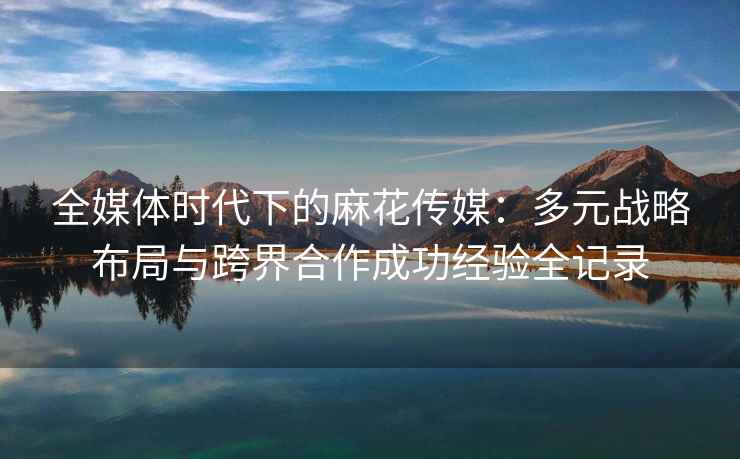 全媒体时代下的麻花传媒：多元战略布局与跨界合作成功经验全记录