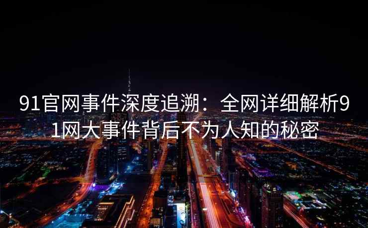 91官网事件深度追溯：全网详细解析91网大事件背后不为人知的秘密