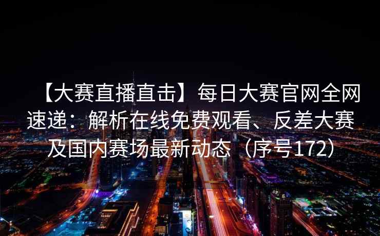 【大赛直播直击】每日大赛官网全网速递：解析在线免费观看、反差大赛及国内赛场最新动态（序号172）