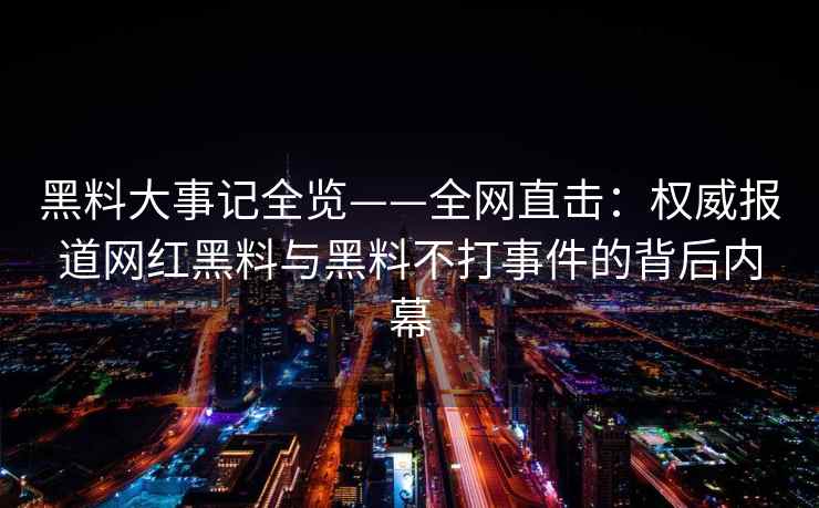 黑料大事记全览——全网直击：权威报道网红黑料与黑料不打事件的背后内幕