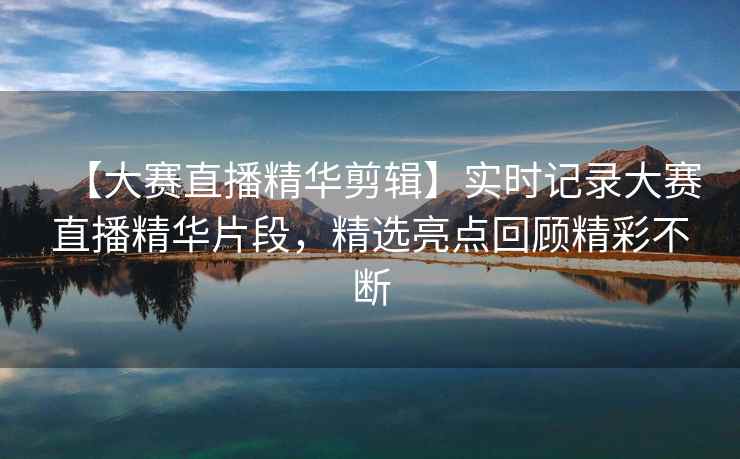 【大赛直播精华剪辑】实时记录大赛直播精华片段，精选亮点回顾精彩不断