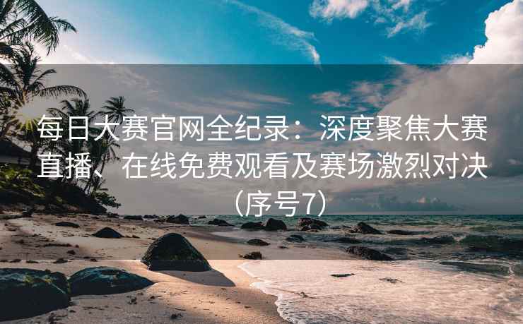 每日大赛官网全纪录：深度聚焦大赛直播、在线免费观看及赛场激烈对决（序号7）