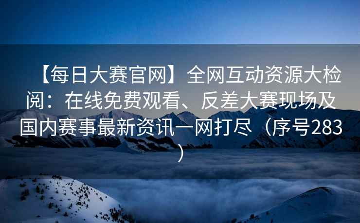 【每日大赛官网】全网互动资源大检阅：在线免费观看、反差大赛现场及国内赛事最新资讯一网打尽（序号283）