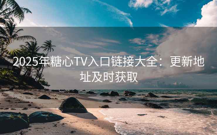 2025年糖心TV入口链接大全：更新地址及时获取