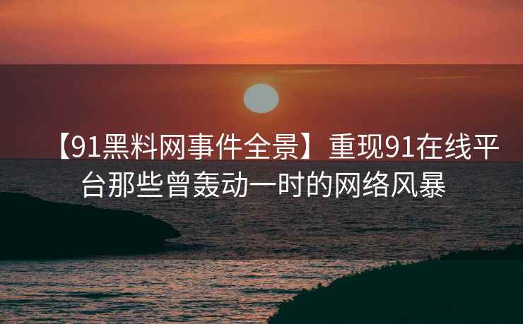 【91黑料网事件全景】重现91在线平台那些曾轰动一时的网络风暴