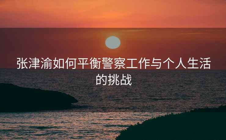 张津渝如何平衡警察工作与个人生活的挑战