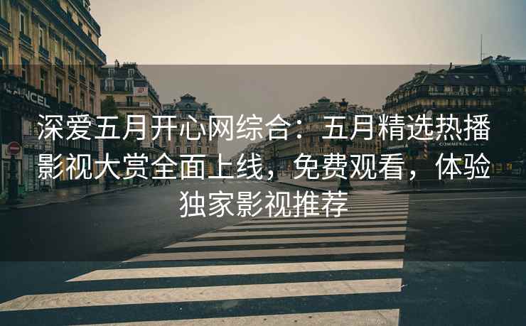 深爱五月开心网综合：五月精选热播影视大赏全面上线，免费观看，体验独家影视推荐