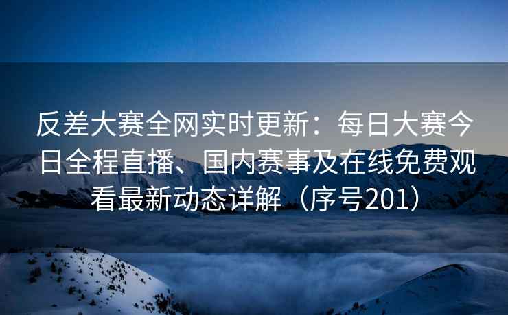 反差大赛全网实时更新：每日大赛今日全程直播、国内赛事及在线免费观看最新动态详解（序号201）