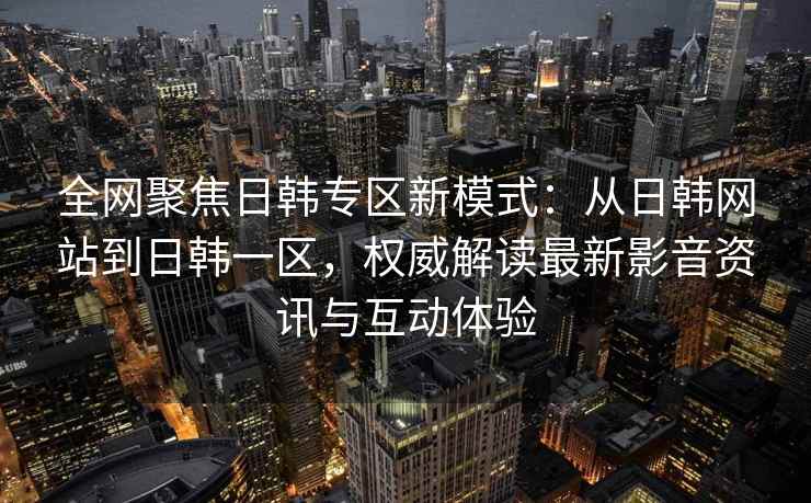 全网聚焦日韩专区新模式：从日韩网站到日韩一区，权威解读最新影音资讯与互动体验