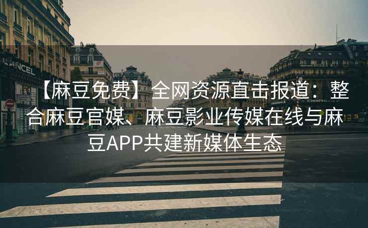 【麻豆免费】全网资源直击报道：整合麻豆官媒、麻豆影业传媒在线与麻豆APP共建新媒体生态