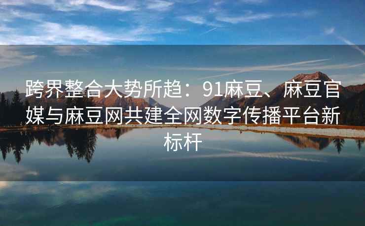 跨界整合大势所趋：91麻豆、麻豆官媒与麻豆网共建全网数字传播平台新标杆