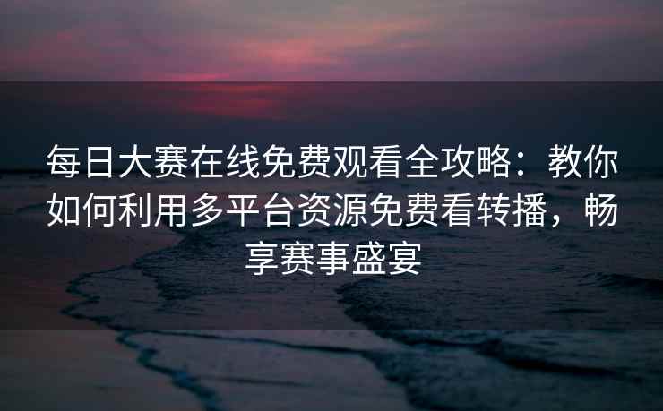 每日大赛在线免费观看全攻略：教你如何利用多平台资源免费看转播，畅享赛事盛宴