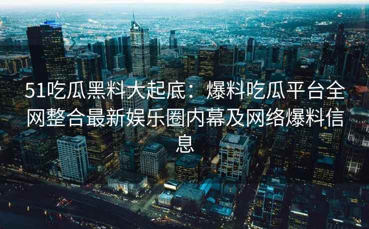 51吃瓜黑料大起底：爆料吃瓜平台全网整合最新娱乐圈内幕及网络爆料信息