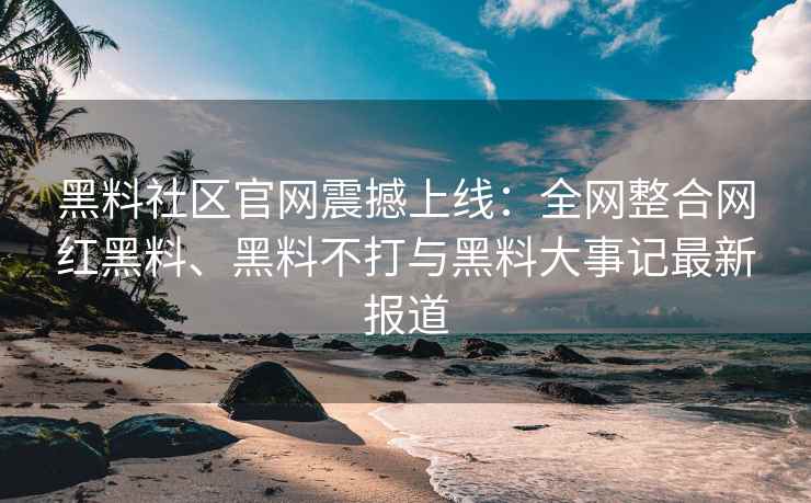 黑料社区官网震撼上线：全网整合网红黑料、黑料不打与黑料大事记最新报道
