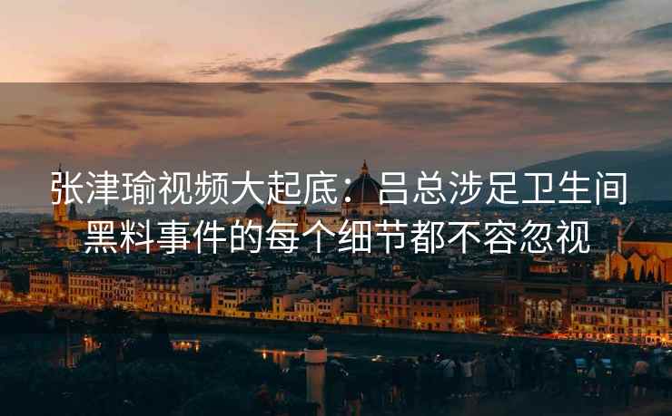 张津瑜视频大起底：吕总涉足卫生间黑料事件的每个细节都不容忽视
