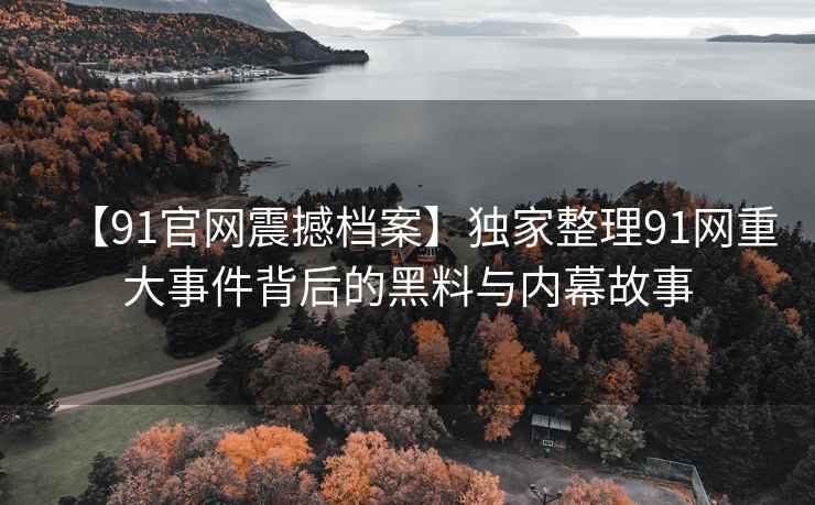 【91官网震撼档案】独家整理91网重大事件背后的黑料与内幕故事