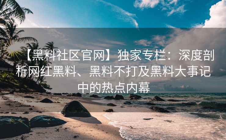 【黑料社区官网】独家专栏：深度剖析网红黑料、黑料不打及黑料大事记中的热点内幕