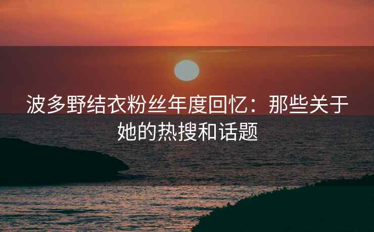 波多野结衣粉丝年度回忆：那些关于她的热搜和话题