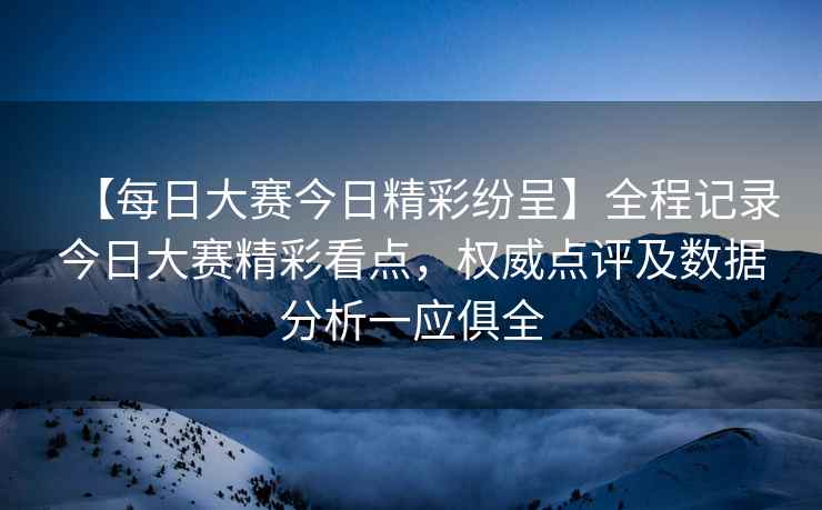 【每日大赛今日精彩纷呈】全程记录今日大赛精彩看点，权威点评及数据分析一应俱全