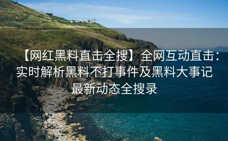 【网红黑料直击全搜】全网互动直击：实时解析黑料不打事件及黑料大事记最新动态全搜录