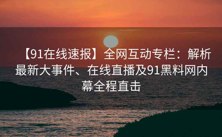 【91在线速报】全网互动专栏：解析最新大事件、在线直播及91黑料网内幕全程直击