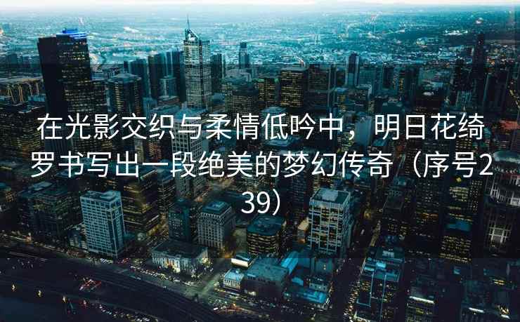在光影交织与柔情低吟中，明日花绮罗书写出一段绝美的梦幻传奇（序号239）