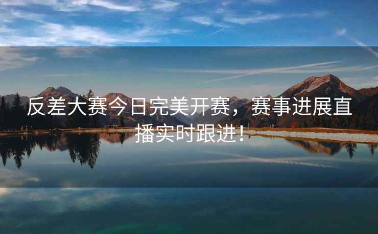 反差大赛今日完美开赛，赛事进展直播实时跟进！