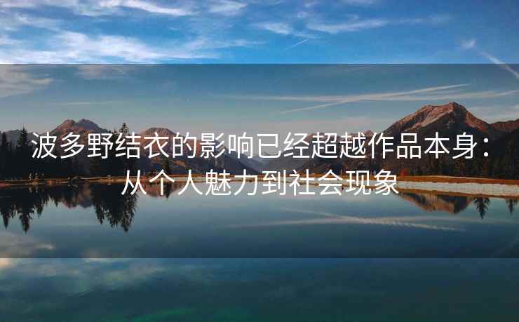 波多野结衣的影响已经超越作品本身：从个人魅力到社会现象