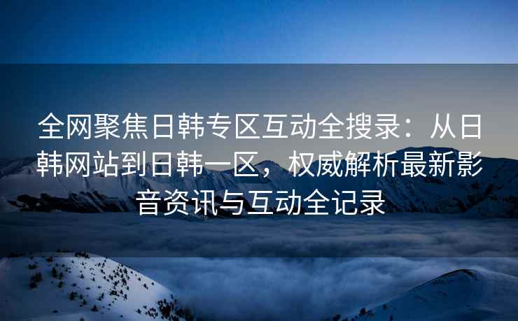 全网聚焦日韩专区互动全搜录：从日韩网站到日韩一区，权威解析最新影音资讯与互动全记录