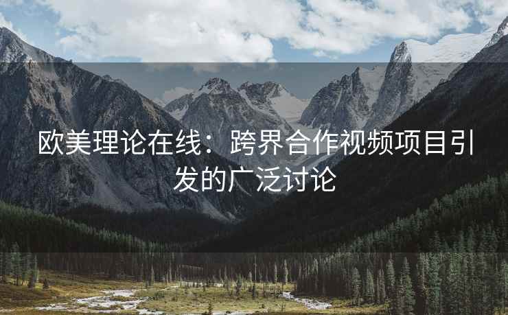 欧美理论在线：跨界合作视频项目引发的广泛讨论