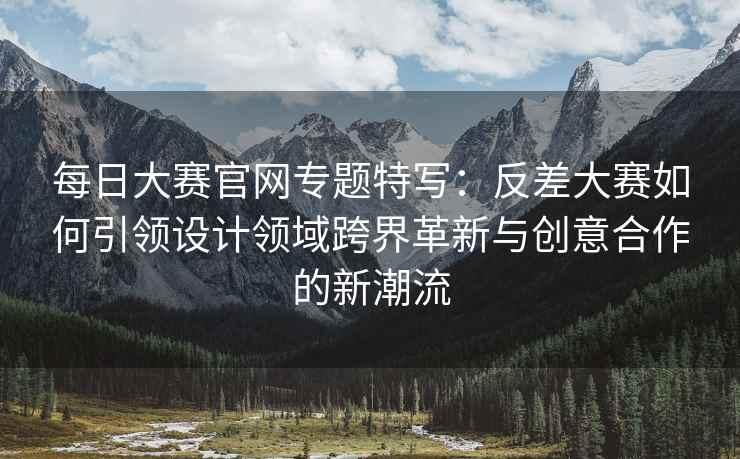 每日大赛官网专题特写：反差大赛如何引领设计领域跨界革新与创意合作的新潮流