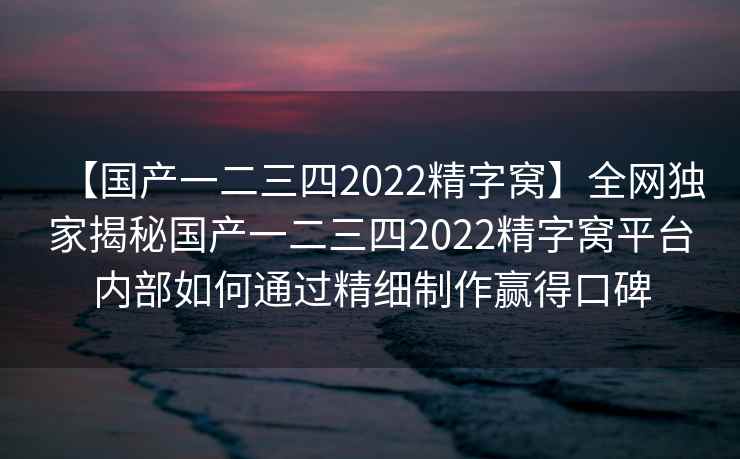 【国产一二三四2022精字窝】全网独家揭秘国产一二三四2022精字窝平台内部如何通过精细制作赢得口碑