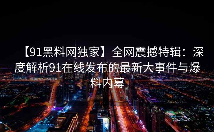 【91黑料网独家】全网震撼特辑：深度解析91在线发布的最新大事件与爆料内幕