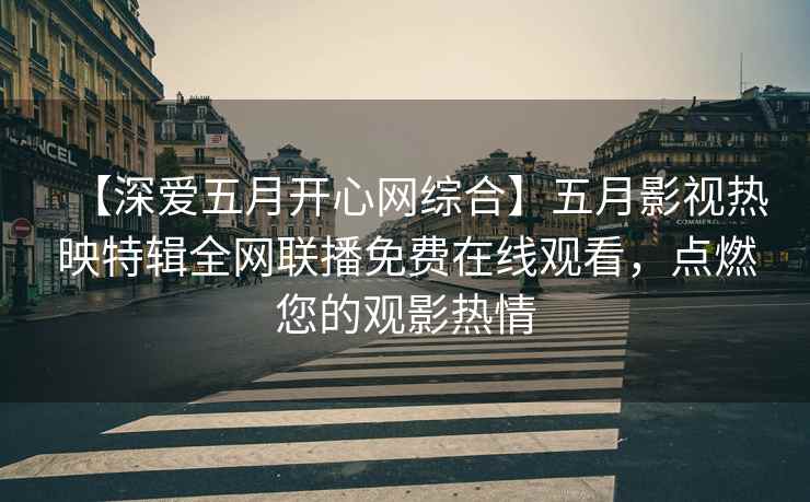 【深爱五月开心网综合】五月影视热映特辑全网联播免费在线观看，点燃您的观影热情