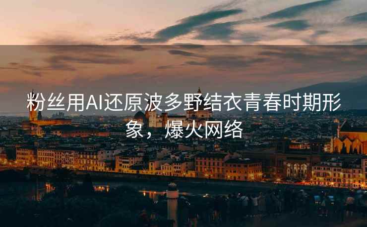 粉丝用AI还原波多野结衣青春时期形象，爆火网络