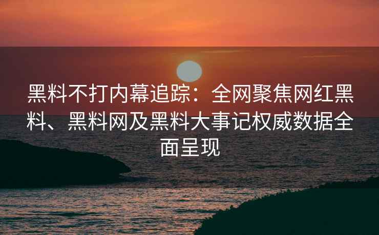 黑料不打内幕追踪：全网聚焦网红黑料、黑料网及黑料大事记权威数据全面呈现
