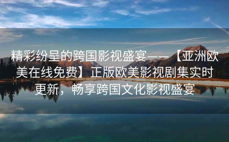 精彩纷呈的跨国影视盛宴——【亚洲欧美在线免费】正版欧美影视剧集实时更新，畅享跨国文化影视盛宴