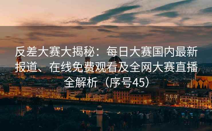 反差大赛大揭秘：每日大赛国内最新报道、在线免费观看及全网大赛直播全解析（序号45）