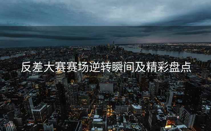 反差大赛赛场逆转瞬间及精彩盘点