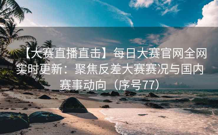 【大赛直播直击】每日大赛官网全网实时更新：聚焦反差大赛赛况与国内赛事动向（序号77）