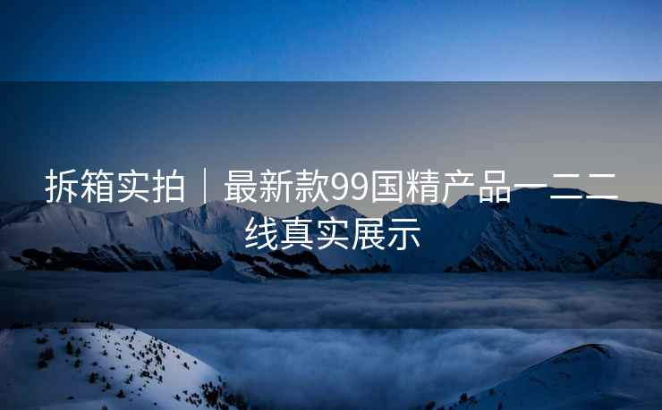 拆箱实拍｜最新款99国精产品一二二线真实展示