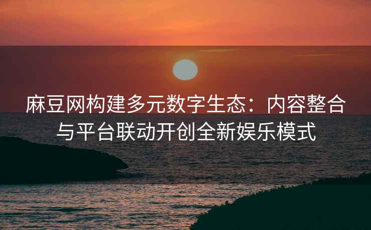 麻豆网构建多元数字生态：内容整合与平台联动开创全新娱乐模式