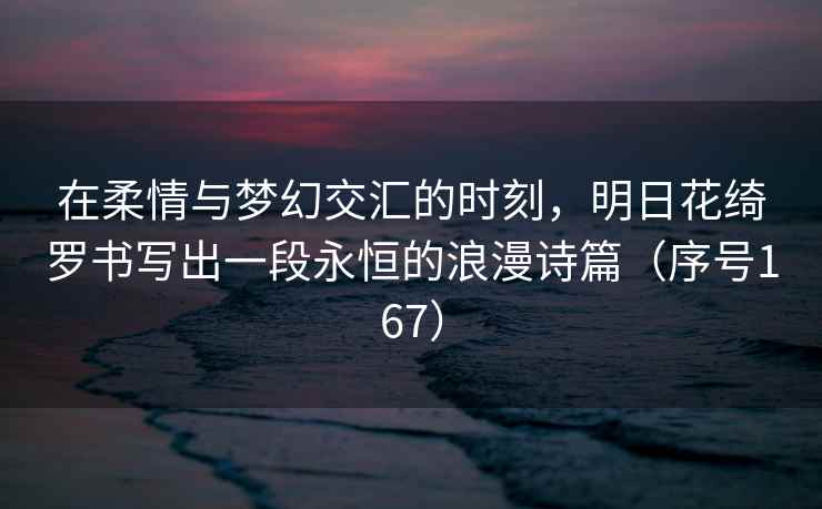 在柔情与梦幻交汇的时刻，明日花绮罗书写出一段永恒的浪漫诗篇（序号167）