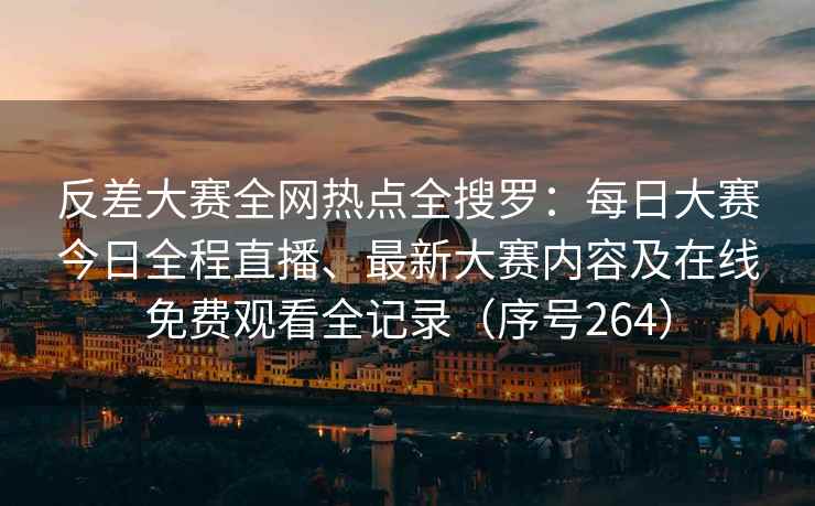 反差大赛全网热点全搜罗：每日大赛今日全程直播、最新大赛内容及在线免费观看全记录（序号264）